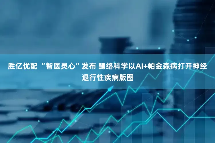 胜亿优配 “智医灵心”发布 臻络科学以AI+帕金森病打开神经退行性疾病版图