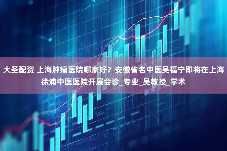 大圣配资 上海肿瘤医院哪家好？安徽省名中医吴福宁即将在上海徐浦中医医院开展会诊_专业_吴教授_学术