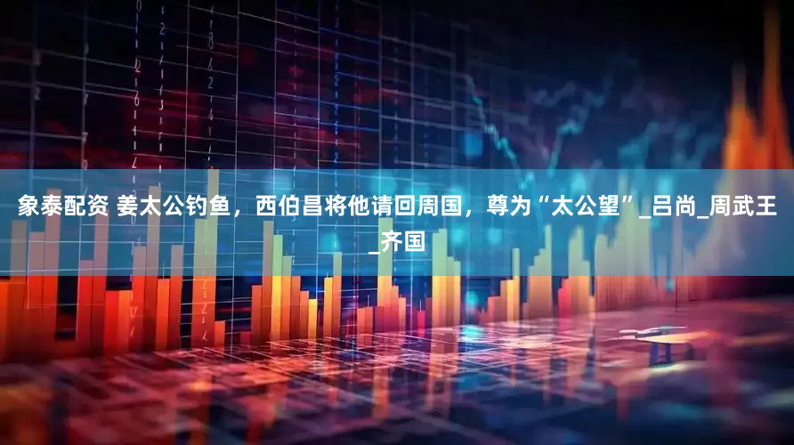 象泰配资 姜太公钓鱼，西伯昌将他请回周国，尊为“太公望”_吕尚_周武王_齐国