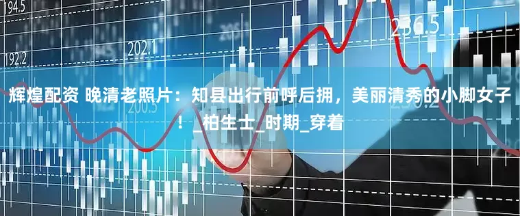 辉煌配资 晚清老照片：知县出行前呼后拥，美丽清秀的小脚女子！_柏生士_时期_穿着