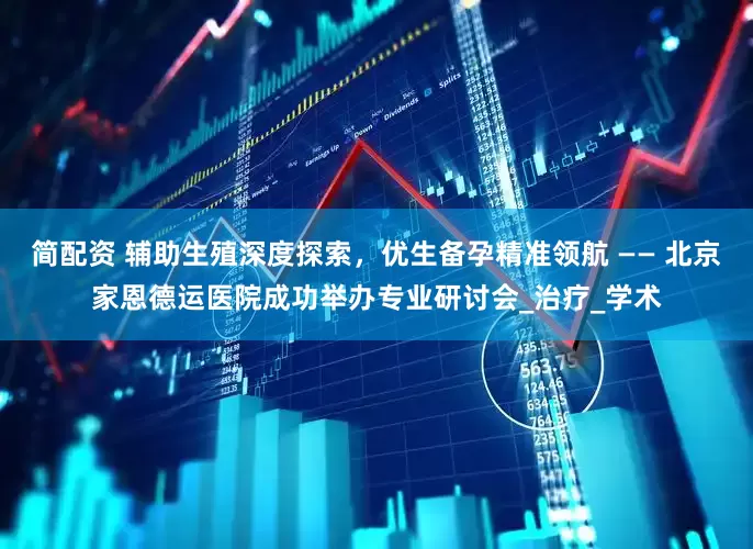 简配资 辅助生殖深度探索，优生备孕精准领航 —— 北京家恩德运医院成功举办专业研讨会_治疗_学术