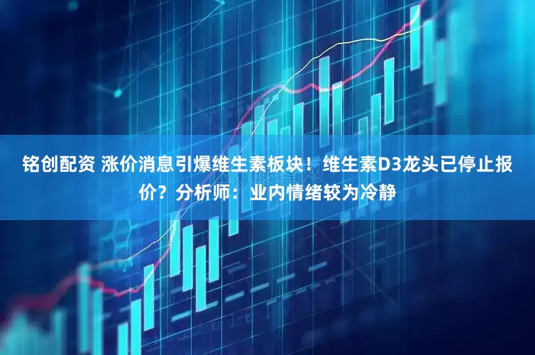 铭创配资 涨价消息引爆维生素板块！维生素D3龙头已停止报价？分析师：业内情绪较为冷静