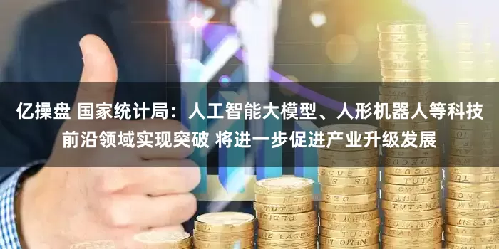 亿操盘 国家统计局：人工智能大模型、人形机器人等科技前沿领域实现突破 将进一步促进产业升级发展