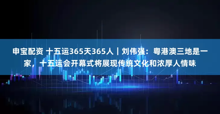 申宝配资 十五运365天365人｜刘伟强：粤港澳三地是一家，十五运会开幕式将展现传统文化和浓厚人情味
