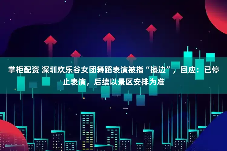 掌柜配资 深圳欢乐谷女团舞蹈表演被指“擦边”，回应：已停止表演，后续以景区安排为准