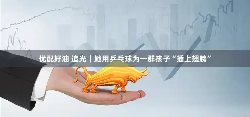 优配好油 追光｜她用乒乓球为一群孩子“插上翅膀”