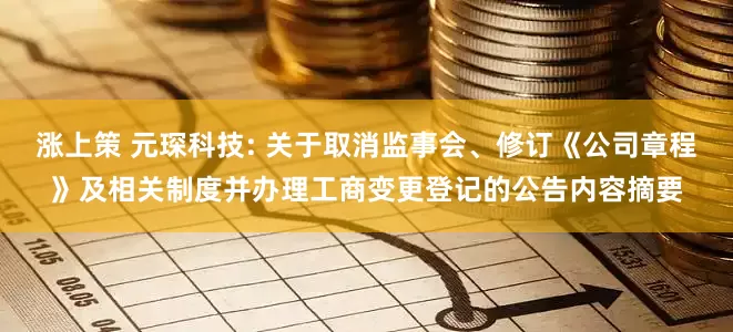 涨上策 元琛科技: 关于取消监事会、修订《公司章程》及相关制度并办理工商变更登记的公告内容摘要