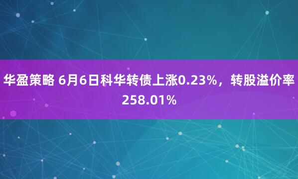 华盈策略 6月6日科华转债上涨0.23%，转股溢价率258.01%