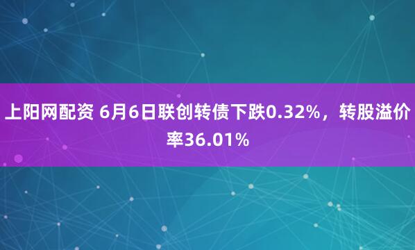 上阳网配资 6月6日联创转债下跌0.32%，转股溢价率36.01%