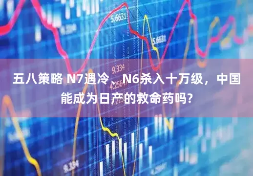 五八策略 N7遇冷、N6杀入十万级，中国能成为日产的救命药吗?