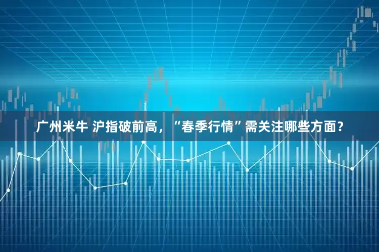 广州米牛 沪指破前高，“春季行情”需关注哪些方面？